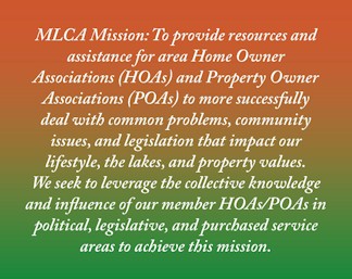 MLCA Mission: To provide resources and assistance for area Home Owner Associations (HOAs) and Property Owner Associations (POAs) to more successfully deal with common problems, community issues, and legislation that impact our lifestyle, the lakes, and property values. We seek to leverage the collective knowledge and influence of our member HOAs/POAs in political, legislative, and purchased service areas to achieve this mission.